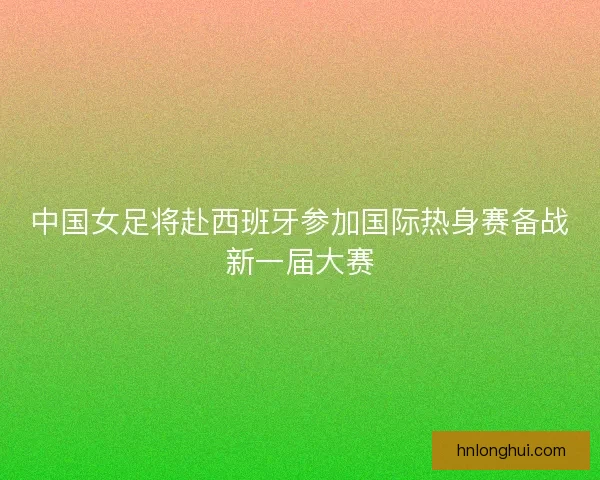 中国女足将赴西班牙参加国际热身赛备战新一届大赛