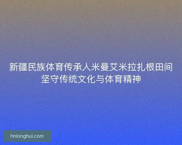 新疆民族体育传承人米曼艾米拉扎根田间坚守传统文化与体育精神