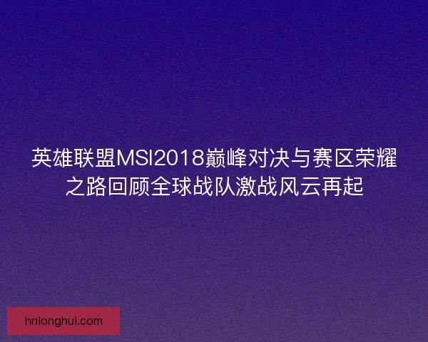 英雄联盟MSI2018巅峰对决与赛区荣耀之路回顾全球战队激战风云再起