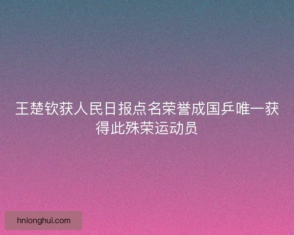 王楚钦获人民日报点名荣誉成国乒唯一获得此殊荣运动员