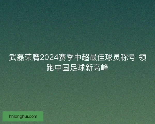 武磊荣膺2024赛季中超最佳球员称号 领跑中国足球新高峰