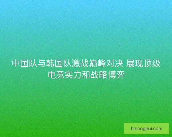 中国队与韩国队激战巅峰对决 展现顶级电竞实力和战略博弈