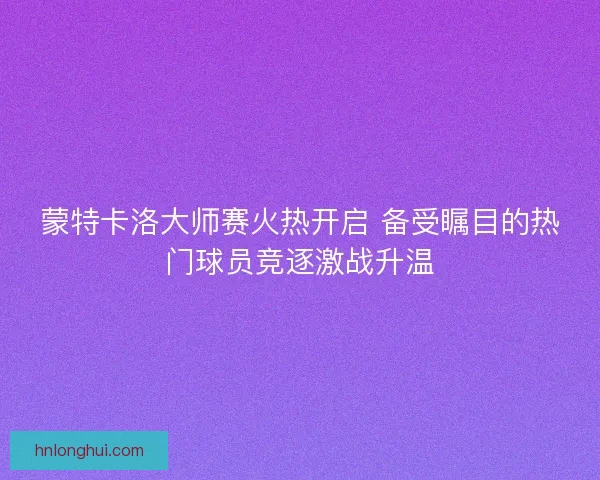 蒙特卡洛大师赛火热开启 备受瞩目的热门球员竞逐激战升温