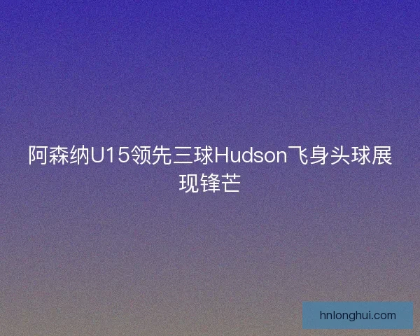 阿森纳U15领先三球Hudson飞身头球展现锋芒
