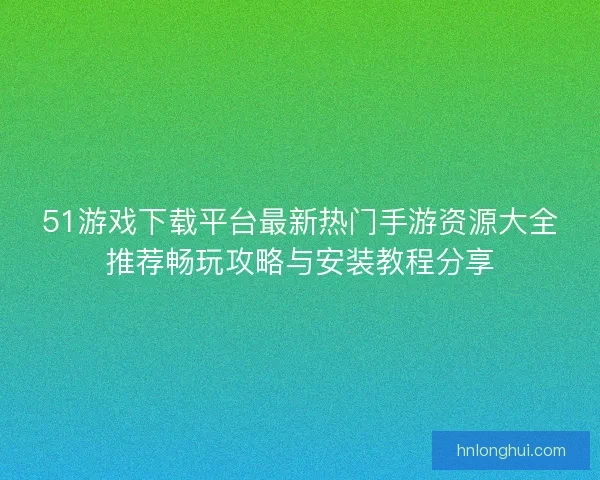 51游戏下载平台最新热门手游资源大全推荐畅玩攻略与安装教程分享