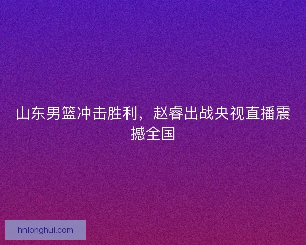 山东男篮冲击胜利，赵睿出战央视直播震撼全国