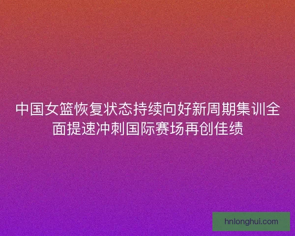 中国女篮恢复状态持续向好新周期集训全面提速冲刺国际赛场再创佳绩