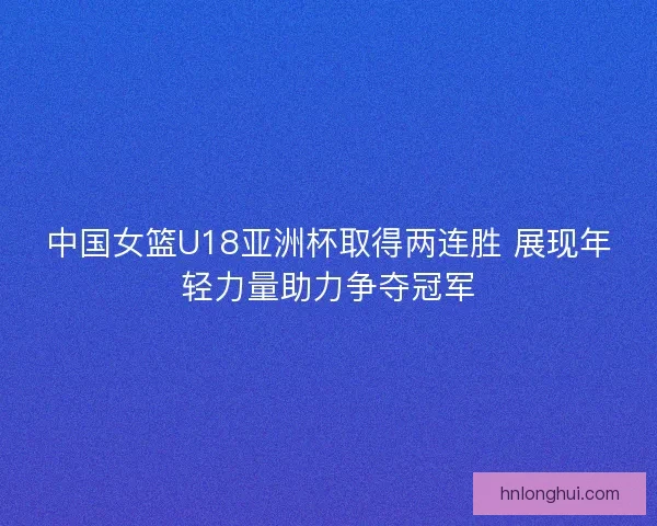 中国女篮U18亚洲杯取得两连胜 展现年轻力量助力争夺冠军