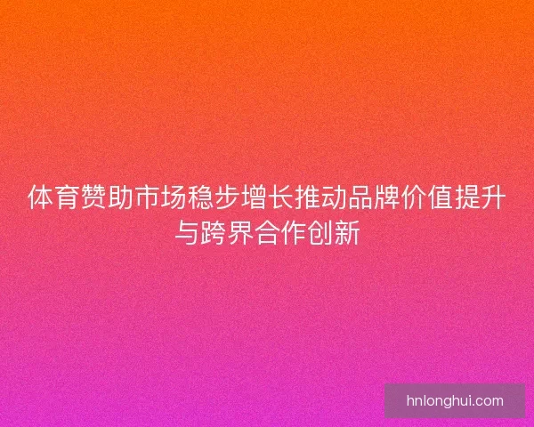 体育赞助市场稳步增长推动品牌价值提升与跨界合作创新