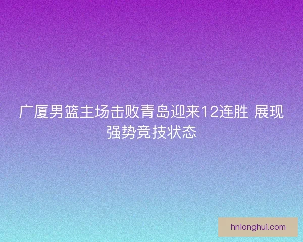 广厦男篮主场击败青岛迎来12连胜 展现强势竞技状态